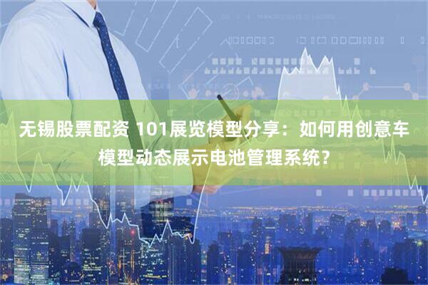 无锡股票配资 101展览模型分享：如何用创意车模型动态展示电池管理系统？