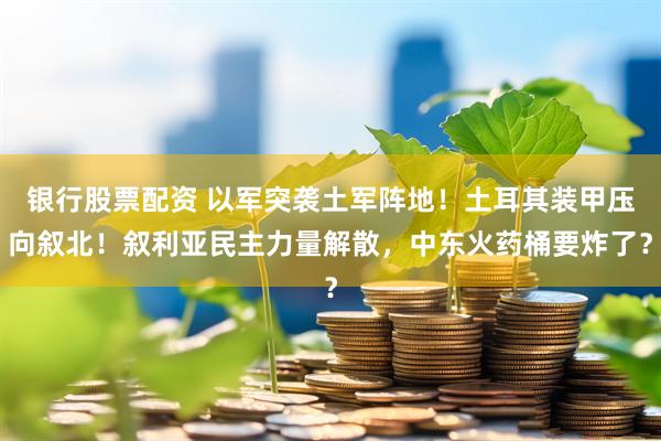 银行股票配资 以军突袭土军阵地！土耳其装甲压向叙北！叙利亚民主力量解散，中东火药桶要炸了？