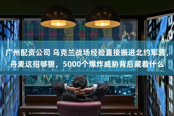 广州配资公司 乌克兰战场经验直接搬进北约军营，丹麦这招够狠，5000个爆炸威胁背后藏着什么