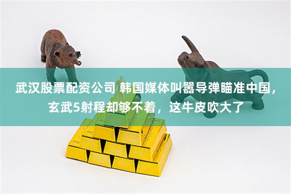 武汉股票配资公司 韩国媒体叫嚣导弹瞄准中国，玄武5射程却够不着，这牛皮吹大了